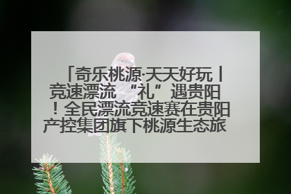 奇乐桃源·天天好玩丨竞速漂流 “礼”遇贵阳！全民漂流竞速赛在贵阳产控集团旗下桃源生态旅游度假区举行