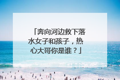 奔向河边救下落水女子和孩子，热心大哥你是谁？