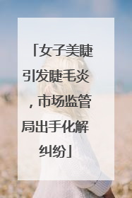 女子美睫引发睫毛炎，市场监管局出手化解纠纷