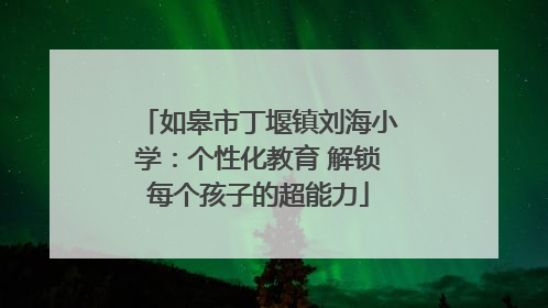 如皋市丁堰镇刘海小学：个性化教育 解锁每个孩子的超能力