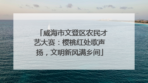 威海市文登区农民才艺大赛：樱桃红处歌声扬，文明新风满乡间