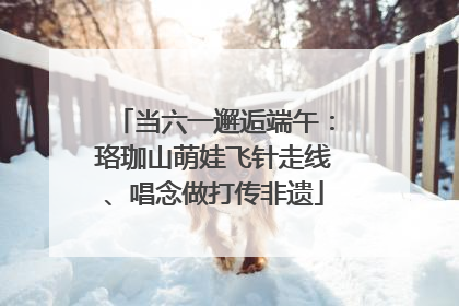 当六一邂逅端午：珞珈山萌娃飞针走线、唱念做打传非遗