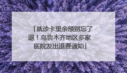就诊卡里余额别忘了退！乌鲁木齐地区多家医院发出退费通知