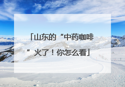 山东的“中药咖啡”火了！你怎么看
