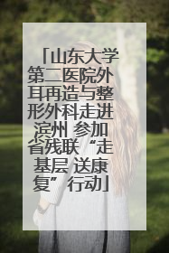 山东大学第二医院外耳再造与整形外科走进滨州 参加省残联“走基层 送康复”行动