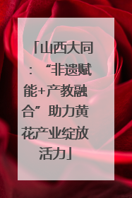 山西大同：“非遗赋能+产教融合”助力黄花产业绽放活力