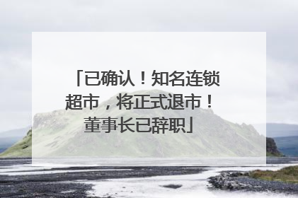 已确认！知名连锁超市，将正式退市！董事长已辞职