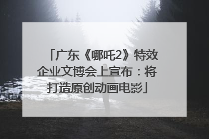 广东《哪吒2》特效企业文博会上宣布：将打造原创动画电影