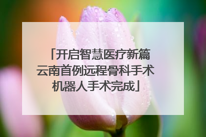 开启智慧医疗新篇 云南首例远程骨科手术机器人手术完成