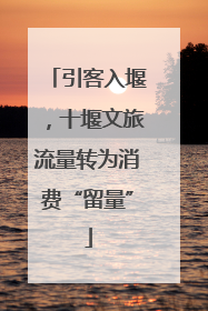 引客入堰，十堰文旅流量转为消费“留量”