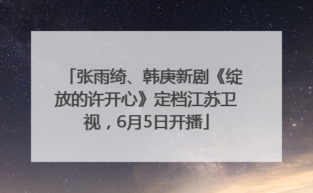 张雨绮、韩庚新剧《绽放的许开心》定档江苏卫视，6月5日开播