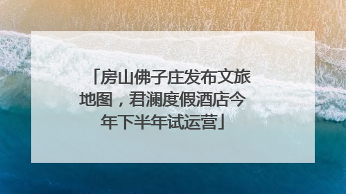 房山佛子庄发布文旅地图，君澜度假酒店今年下半年试运营