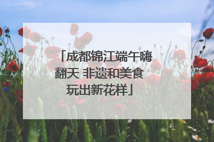 成都锦江端午嗨翻天 非遗和美食玩出新花样