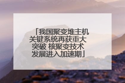 我国聚变堆主机关键系统再获重大突破 核聚变技术发展进入加速期