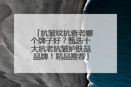 抗皱纹抗衰老哪个牌子好？甄选十大抗老抗皱护肤品品牌！精品推荐