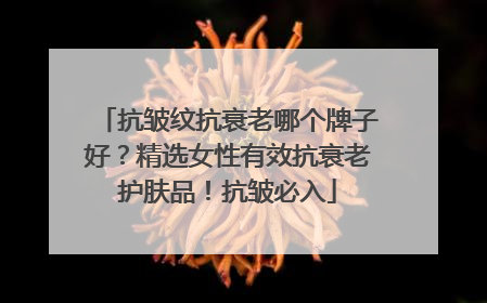 抗皱纹抗衰老哪个牌子好？精选女性有效抗衰老护肤品！抗皱必入