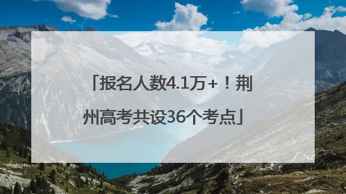 报名人数4.1万+！荆州高考共设36个考点