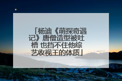 杨迪《萌探奇遇记》唐僧造型被吐槽 也挡不住他综艺收视王的体质