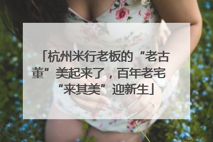 杭州米行老板的“老古董”美起来了，百年老宅“来其美”迎新生