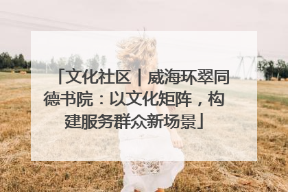 文化社区｜威海环翠同德书院：以文化矩阵，构建服务群众新场景