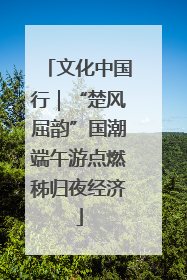 文化中国行｜“楚风屈韵”国潮端午游点燃秭归夜经济