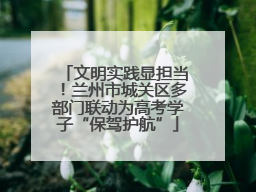 文明实践显担当！兰州市城关区多部门联动为高考学子“保驾护航”