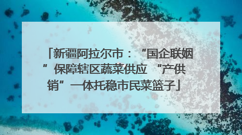 新疆阿拉尔市：“国企联姻”保障辖区蔬菜供应 “产供销”一体托稳市民菜篮子