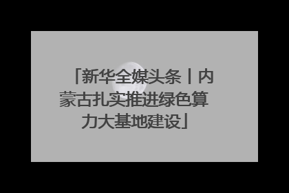 新华全媒头条丨内蒙古扎实推进绿色算力大基地建设