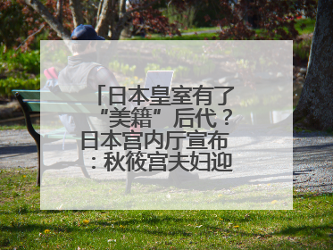 日本皇室有了“美籍”后代？日本宫内厅宣布：秋筱宫夫妇迎来首个孙辈