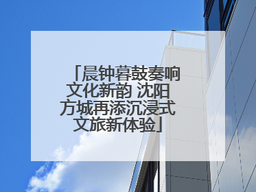 晨钟暮鼓奏响文化新韵 沈阳方城再添沉浸式文旅新体验