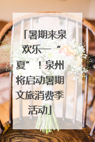 暑期来泉 欢乐一“夏”！泉州将启动暑期文旅消费季活动