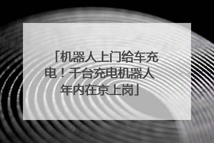机器人上门给车充电！千台充电机器人年内在京上岗
