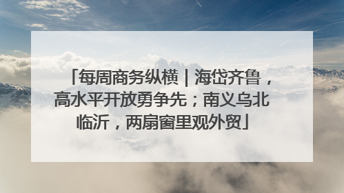 每周商务纵横｜海岱齐鲁，高水平开放勇争先；南义乌北临沂，两扇窗里观外贸