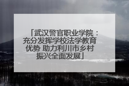 武汉警官职业学院：充分发挥学校法学教育优势 助力利川市乡村振兴全面发展