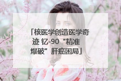 核医学创造医学奇迹 钇-90“精准爆破”肝癌困局