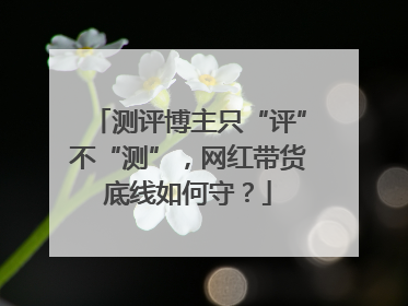 测评博主只“评”不“测”，网红带货底线如何守？