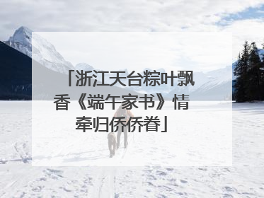 浙江天台粽叶飘香《端午家书》情牵归侨侨眷