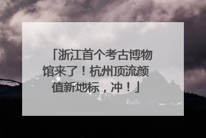 浙江首个考古博物馆来了！杭州顶流颜值新地标，冲！