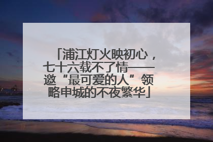 浦江灯火映初心，七十六载不了情——邀“最可爱的人”领略申城的不夜繁华