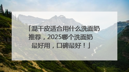 混干皮适合用什么洗面奶推荐，2025哪个洗面奶最好用，口碑最好！