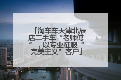 淘车车天津北辰店二手车“老师傅”，以专业征服“完美主义”客户