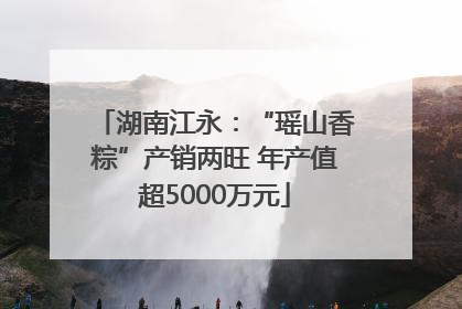 湖南江永：“瑶山香粽”产销两旺 年产值超5000万元
