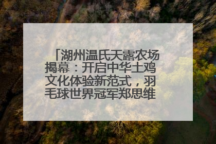 湖州温氏天露农场揭幕：开启中华土鸡文化体验新范式，羽毛球世界冠军郑思维助力品牌兴农