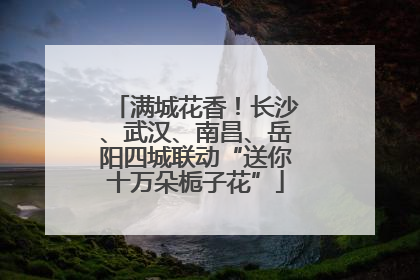 满城花香！长沙、武汉、南昌、岳阳四城联动“送你十万朵栀子花”