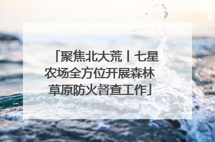 聚焦北大荒丨七星农场全方位开展森林草原防火督查工作