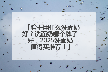 脸干用什么洗面奶好？洗面奶哪个牌子好，2025洗面奶值得买推荐！
