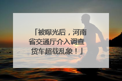 被曝光后，河南省交通厅介入调查货车超载乱象！