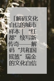 解码文化自信的城市样本｜“红都”续写新传奇——解码“共和国摇篮”瑞金的文化自信样本