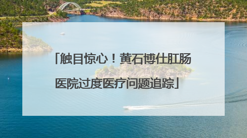 触目惊心！黄石博仕肛肠医院过度医疗问题追踪