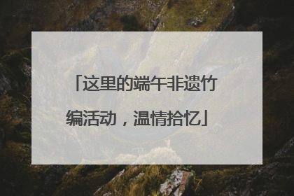这里的端午非遗竹编活动，温情拾忆